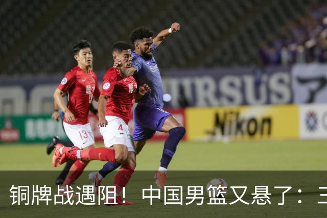 铜牌战遇阻！中国男篮又悬了：三项数据齐拉胯，郭士强变阵失败！